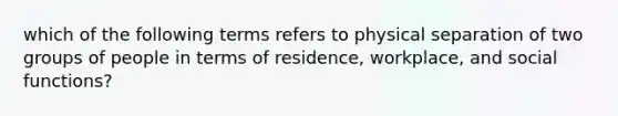 which of the following terms refers to physical separation of two groups of people in terms of residence, workplace, and social functions?