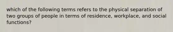 which of the following terms refers to the physical separation of two groups of people in terms of residence, workplace, and social functions?