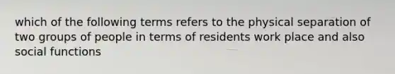 which of the following terms refers to the physical separation of two groups of people in terms of residents work place and also social functions