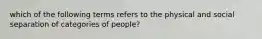 which of the following terms refers to the physical and social separation of categories of people?