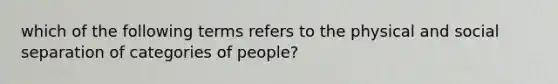 which of the following terms refers to the physical and social separation of categories of people?