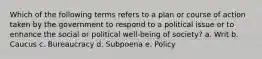 Which of the following terms refers to a plan or course of action taken by the government to respond to a political issue or to enhance the social or political well-being of society? a. ​Writ b. ​Caucus c. ​Bureaucracy d. ​Subpoena e. ​Policy