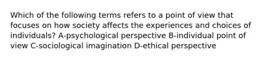 Which of the following terms refers to a point of view that focuses on how society affects the experiences and choices of individuals? A-psychological perspective B-individual point of view C-sociological imagination D-ethical perspective