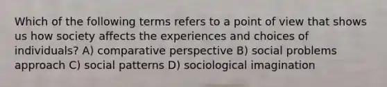 Which of the following terms refers to a point of view that shows us how society affects the experiences and choices of individuals? A) comparative perspective B) social problems approach C) social patterns D) sociological imagination