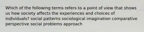 Which of the following terms refers to a point of view that shows us how society affects the experiences and choices of individuals? social patterns sociological imagination comparative perspective social problems approach