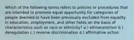 Which of the following terms refers to policies or procedures that are intended to promote equal opportunity for categories of people deemed to have been previously excluded from equality in education, employment, and other fields on the basis of characteristics such as race or ethnicity? a.) ethnocentrism b.) deregulation c.) reverse discrimination d.) affirmative action