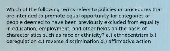 Which of the following terms refers to policies or procedures that are intended to promote equal opportunity for categories of people deemed to have been previously excluded from equality in education, employment, and other fields on the basis of characteristics such as race or ethnicity? a.) ethnocentrism b.) deregulation c.) reverse discrimination d.) affirmative action