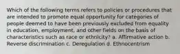 Which of the following terms refers to policies or procedures that are intended to promote equal opportunity for categories of people deemed to have been previously excluded from equality in education, employment, and other fields on the basis of characteristics such as race or ethnicity? a. Affirmative action b. Reverse discrimination c. Deregulation d. Ethnocentrism