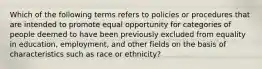 Which of the following terms refers to policies or procedures that are intended to promote equal opportunity for categories of people deemed to have been previously excluded from equality in education, employment, and other fields on the basis of characteristics such as race or ethnicity?