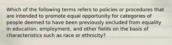 Which of the following terms refers to policies or procedures that are intended to promote equal opportunity for categories of people deemed to have been previously excluded from equality in education, employment, and other fields on the basis of characteristics such as race or ethnicity?