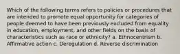 Which of the following terms refers to policies or procedures that are intended to promote equal opportunity for categories of people deemed to have been previously excluded from equality in education, employment, and other fields on the basis of characteristics such as race or ethnicity? a. Ethnocentrism b. Affirmative action c. Deregulation d. Reverse discrimination