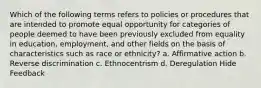 Which of the following terms refers to policies or procedures that are intended to promote equal opportunity for categories of people deemed to have been previously excluded from equality in education, employment, and other fields on the basis of characteristics such as race or ethnicity? a. Affirmative action b. Reverse discrimination c. Ethnocentrism d. Deregulation Hide Feedback