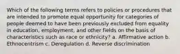 Which of the following terms refers to policies or procedures that are intended to promote equal opportunity for categories of people deemed to have been previously excluded from equality in education, employment, and other fields on the basis of characteristics such as race or ethnicity? a. Affirmative action b. Ethnocentrism c. Deregulation d. Reverse discrimination