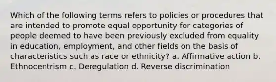 Which of the following terms refers to policies or procedures that are intended to promote equal opportunity for categories of people deemed to have been previously excluded from equality in education, employment, and other fields on the basis of characteristics such as race or ethnicity? a. Affirmative action b. Ethnocentrism c. Deregulation d. Reverse discrimination