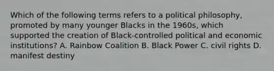 Which of the following terms refers to a political philosophy, promoted by many younger Blacks in the 1960s, which supported the creation of Black-controlled political and economic institutions? A. Rainbow Coalition B. Black Power C. civil rights D. manifest destiny