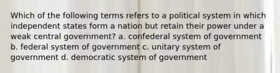 Which of the following terms refers to a political system in which independent states form a nation but retain their power under a weak central government? a. confederal system of government b. federal system of government c. unitary system of government d. democratic system of government