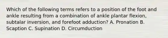 Which of the following terms refers to a position of the foot and ankle resulting from a combination of ankle plantar flexion, subtalar inversion, and forefoot adduction? A. Pronation B. Scaption C. Supination D. Circumduction