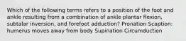 Which of the following terms refers to a position of the foot and ankle resulting from a combination of ankle plantar flexion, subtalar inversion, and forefoot adduction? Pronation Scaption: humerus moves away from body Supination Circumduction