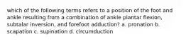 which of the following terms refers to a position of the foot and ankle resulting from a combination of ankle plantar flexion, subtalar inversion, and forefoot adduction? a. pronation b. scapation c. supination d. circumduction