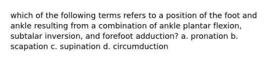 which of the following terms refers to a position of the foot and ankle resulting from a combination of ankle plantar flexion, subtalar inversion, and forefoot adduction? a. pronation b. scapation c. supination d. circumduction