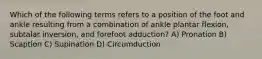 Which of the following terms refers to a position of the foot and ankle resulting from a combination of ankle plantar flexion, subtalar inversion, and forefoot adduction? A) Pronation B) Scaption C) Supination D) Circumduction