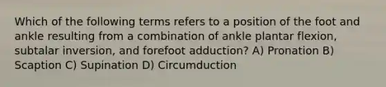 Which of the following terms refers to a position of the foot and ankle resulting from a combination of ankle plantar flexion, subtalar inversion, and forefoot adduction? A) Pronation B) Scaption C) Supination D) Circumduction