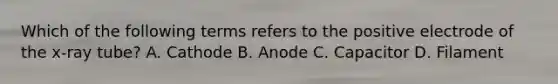 Which of the following terms refers to the positive electrode of the x-ray tube? A. Cathode B. Anode C. Capacitor D. Filament