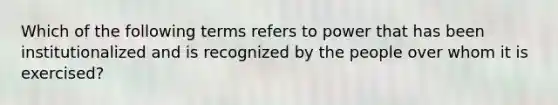 Which of the following terms refers to power that has been institutionalized and is recognized by the people over whom it is exercised?