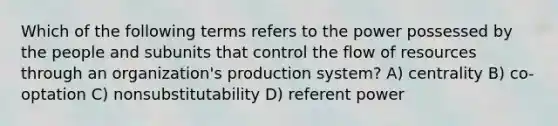 Which of the following terms refers to the power possessed by the people and subunits that control the flow of resources through an organization's production system? A) centrality B) co-optation C) nonsubstitutability D) referent power