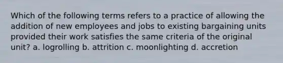 Which of the following terms refers to a practice of allowing the addition of new employees and jobs to existing bargaining units provided their work satisfies the same criteria of the original unit? a. logrolling b. attrition c. moonlighting d. accretion