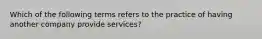 Which of the following terms refers to the practice of having another company provide services?