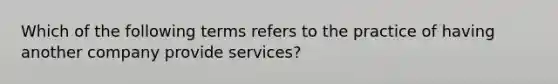 Which of the following terms refers to the practice of having another company provide services?