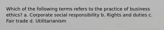 Which of the following terms refers to the practice of business ethics? a. Corporate social responsibility b. Rights and duties c. Fair trade d. Utilitarianism