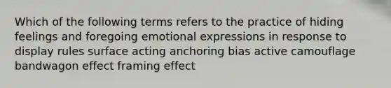 Which of the following terms refers to the practice of hiding feelings and foregoing emotional expressions in response to display rules surface acting anchoring bias active camouflage bandwagon effect framing effect