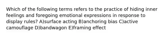 Which of the following terms refers to the practice of hiding inner feelings and foregoing emotional expressions in response to display rules? A)surface acting B)anchoring bias C)active camouflage D)bandwagon E)framing effect