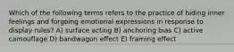 Which of the following terms refers to the practice of hiding inner feelings and forgoing emotional expressions in response to display rules? A) surface acting B) anchoring bias C) active camouflage D) bandwagon effect E) framing effect