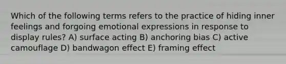 Which of the following terms refers to the practice of hiding inner feelings and forgoing emotional expressions in response to display rules? A) surface acting B) anchoring bias C) active camouflage D) bandwagon effect E) framing effect