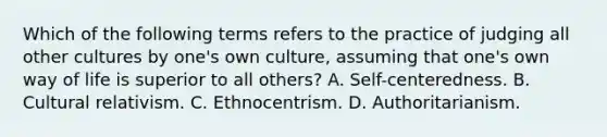 Which of the following terms refers to the practice of judging all other cultures by one's own culture, assuming that one's own way of life is superior to all others? A. Self-centeredness. B. Cultural relativism. C. Ethnocentrism. D. Authoritarianism.