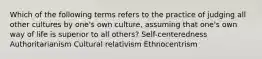 Which of the following terms refers to the practice of judging all other cultures by one's own culture, assuming that one's own way of life is superior to all others? Self-centeredness Authoritarianism Cultural relativism Ethnocentrism