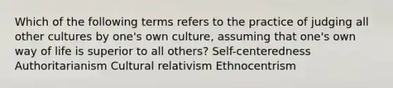 Which of the following terms refers to the practice of judging all other cultures by one's own culture, assuming that one's own way of life is superior to all others? Self-centeredness Authoritarianism Cultural relativism Ethnocentrism