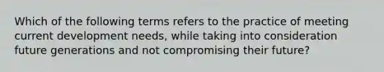 Which of the following terms refers to the practice of meeting current development needs, while taking into consideration future generations and not compromising their future?