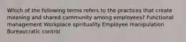 Which of the following terms refers to the practices that create meaning and shared community among employees? Functional management Workplace spirituality Employee manipulation Bureaucratic control