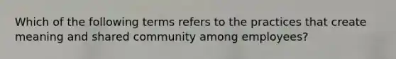 Which of the following terms refers to the practices that create meaning and shared community among employees?