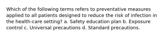 Which of the following terms refers to preventative measures applied to all patients designed to reduce the risk of infection in the health-care setting? a. Safety education plan b. Exposure control c. Universal precautions d. Standard precautions.