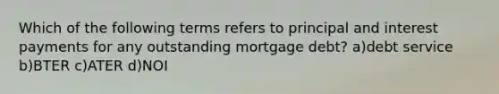 Which of the following terms refers to principal and interest payments for any outstanding mortgage debt? a)debt service b)BTER c)ATER d)NOI