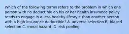 Which of the following terms refers to the problem in which one person with no deductible on his or her health insurance policy tends to engage in a less healthy lifestyle than another person with a high insurance​ deductible? A. adverse selection B. biased selection C. moral hazard .D. risk pooling