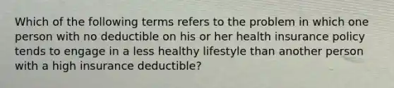 Which of the following terms refers to the problem in which one person with no deductible on his or her health insurance policy tends to engage in a less healthy lifestyle than another person with a high insurance​ deductible?