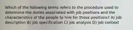 Which of the following terms refers to the procedure used to determine the duties associated with job positions and the characteristics of the people to hire for those positions? A) job description B) job specification C) job analysis D) job context