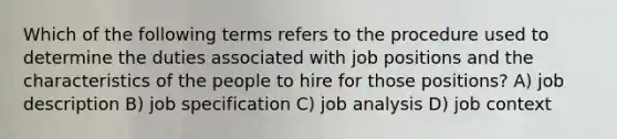 Which of the following terms refers to the procedure used to determine the duties associated with job positions and the characteristics of the people to hire for those positions? A) job description B) job specification C) job analysis D) job context