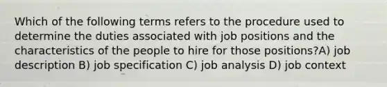 Which of the following terms refers to the procedure used to determine the duties associated with job positions and the characteristics of the people to hire for those positions?A) job description B) job specification C) job analysis D) job context